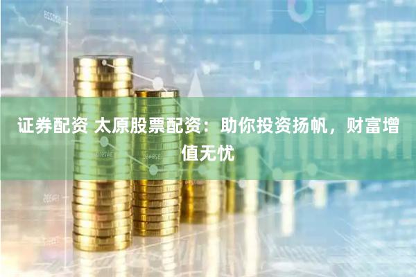 证券配资 太原股票配资：助你投资扬帆，财富增值无忧