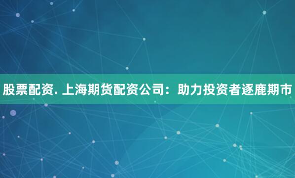 股票配资. 上海期货配资公司：助力投资者逐鹿期市