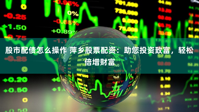 股市配债怎么操作 萍乡股票配资：助您投资致富，轻松倍增财富