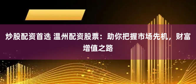 炒股配资首选 温州配资股票：助你把握市场先机，财富增值之路