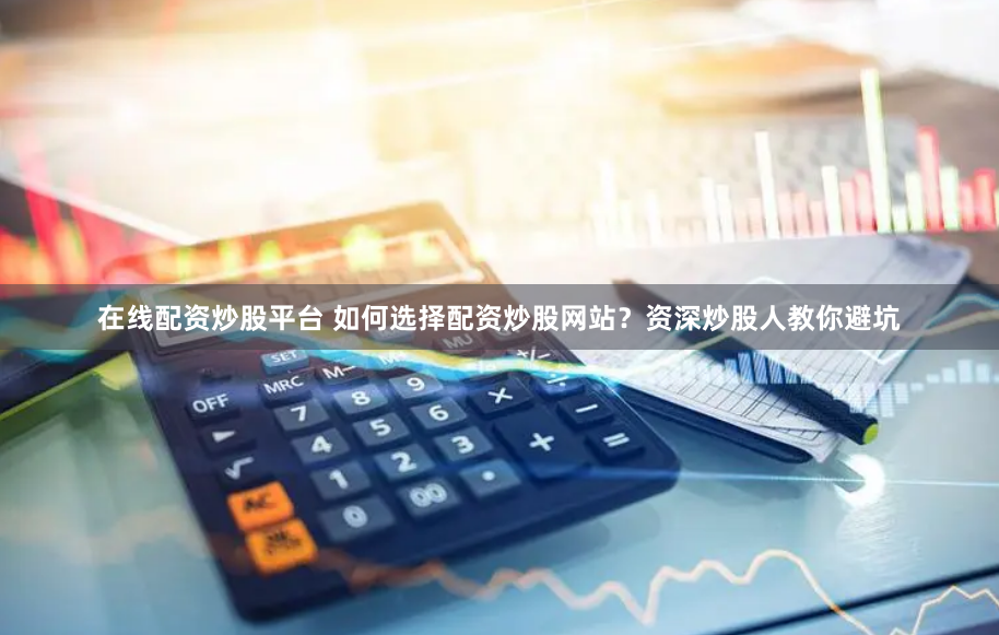 在线配资炒股平台 如何选择配资炒股网站?资深炒股人教你避坑