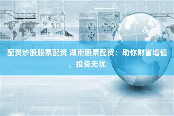 配资炒股股票配资 湖南股票配资：助你财富增值，投资无忧