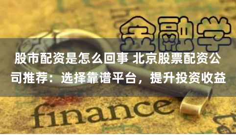 股市配资是怎么回事 北京股票配资公司推荐:选择靠谱平台,提升投资收益
