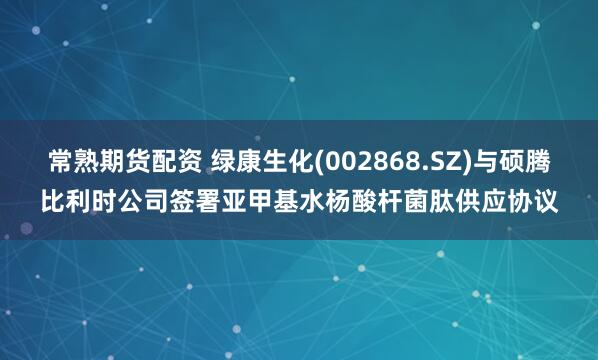 常熟期货配资 绿康生化(002868.SZ)与硕腾比利时公司签署亚甲基水杨酸杆菌肽供应协议