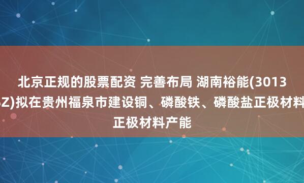北京正规的股票配资 完善布局 湖南裕能(301358.SZ)拟在贵州福泉市建设铜、磷酸铁、磷酸盐正极材料产能