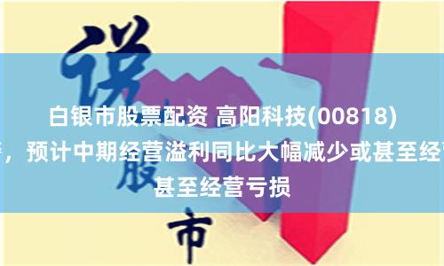 白银市股票配资 高阳科技(00818)发盈警，预计中期经营溢利同比大幅减少或甚至经营亏损