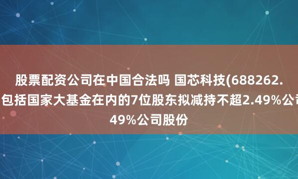 股票配资公司在中国合法吗 国芯科技(688262.SH)：包括国家大基金在内的7位股东拟减持不超2.49%公司股份