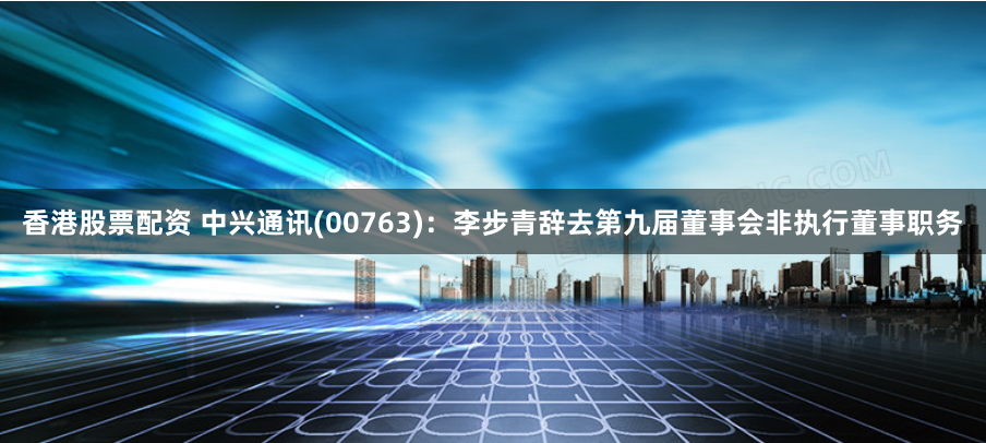 香港股票配资 中兴通讯(00763)：李步青辞去第九届董事会非执行董事职务
