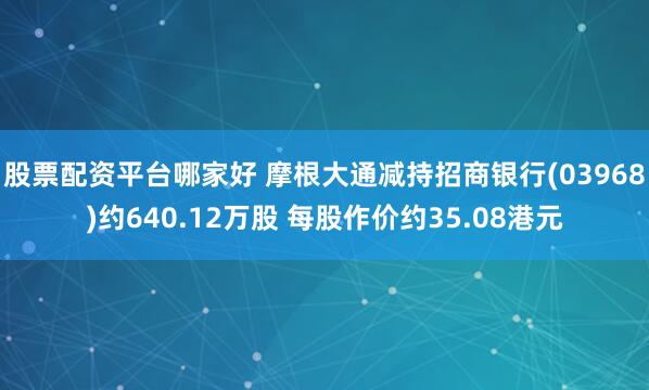 股票配资平台哪家好 摩根大通减持招商银行(03968)约640.12万股 每股作价约35.08港元
