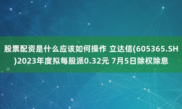 股票配资是什么应该如何操作 立达信(605365.SH)2023年度拟每股派0.32元 7月5日除权除息