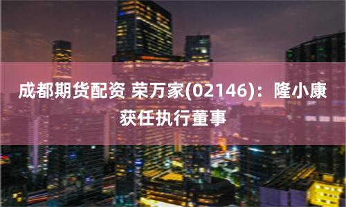 成都期货配资 荣万家(02146):隆小康获任执行董事