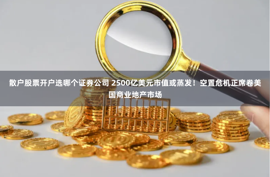 散户股票开户选哪个证券公司 2500亿美元市值或蒸发！空置危机正席卷美国商业地产市场