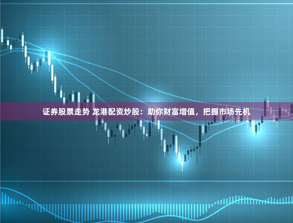 证券股票走势 龙港配资炒股:助你财富增值,把握市场先机