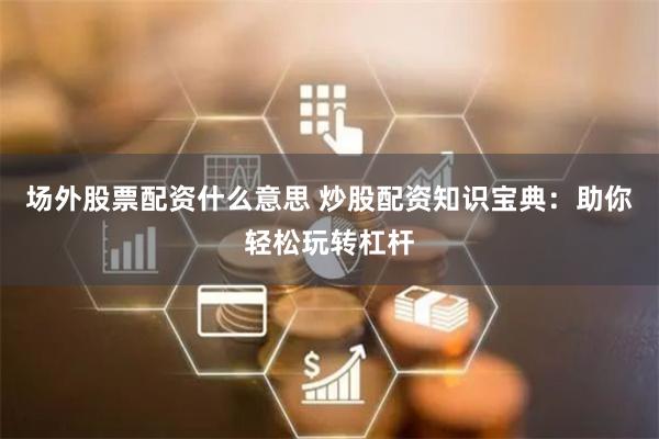 场外股票配资什么意思 炒股配资知识宝典:助你轻松玩转杠杆