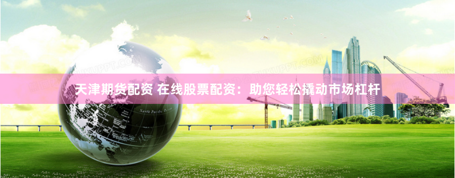 天津期货配资 在线股票配资：助您轻松撬动市场杠杆