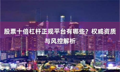 股票十倍杠杆正规平台有哪些？权威资质与风控解析
