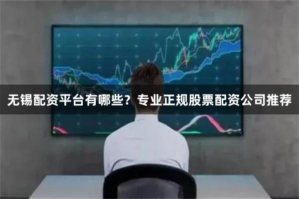 无锡配资平台有哪些？专业正规股票配资公司推荐